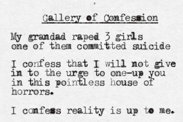Gallery of Confession _____________________ My grandad raped 3 girls one of them committed suicide I confess that I will not give in to the urge to one-up you in this pointless house of horrors. I confess reality is up to me. 