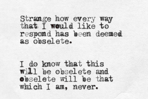 Strange how every way that I would like to respond has been deemed as obselete. I do know that this will be obselete and obselete will be that which I am , never. 