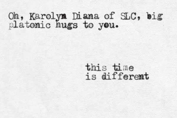 this time is different Oh, Karolyn Diana of SLC, big platonic hugs to you.