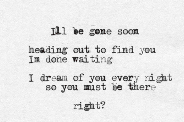 Ill be gone soon heading out to find you Im done waiting I dream of you every night so you must be there right?