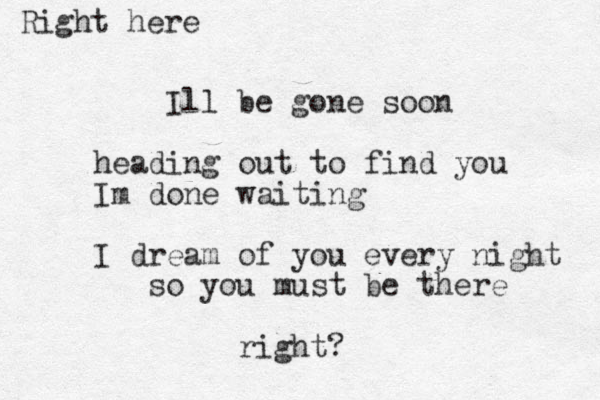 Ill be gone soon heading out to find you Im done waiting I dream of you every night so you must be there right? Right here