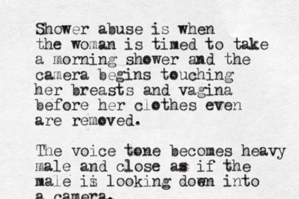 Shower abuse is when the woman is timed to take a morning shower and the camera begins touching her breasts and vagina before her clothes even are removed. The voice tone becomes heavy male and close as if the male ii s looking doe wn into a camera. 