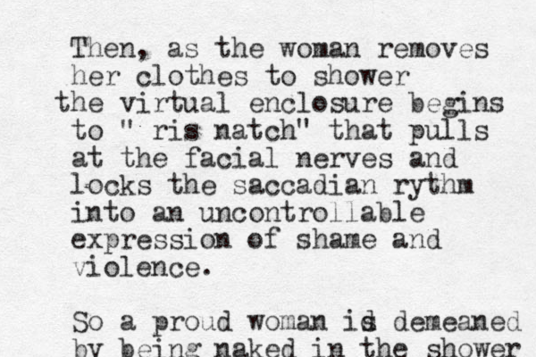 Then, as the woman removes her clothes to shower he t virtual enclosure begins to " ris natch" that pulls at the facial nerves and locks the saccadian rythm into a n uncontrollable expression of shame and violence. So a proud woman id s demeaned by being naked in the shower 