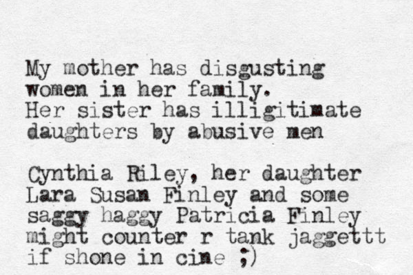My mother has disgusting women in her family. Her sister has illigitimate daughters by abusive men Cynthia Riley, her daughter Lara Susan Finley and some saggy haggy Patricia Finley might counter r tank jaggettt if shone in cine ;)