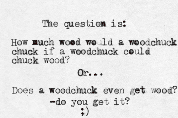 The question is: How much wood would a woodchuck chuck if a woodchuck could chuck wood? Or... Does a woodchuck even get wood? -do you get it? ;)
