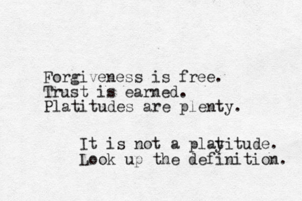 Forgiveness is free. Trust is earned. Platitudes are plenty. It is not a playitude. Look up the definition. t 