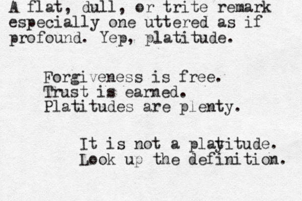 Forgiveness is free. Trust is earned. Platitudes are plenty. It is not a playitude. Look up the definition. t A flat, dull, or trite remark especially one uttered as if profound. Yep, platitude. 