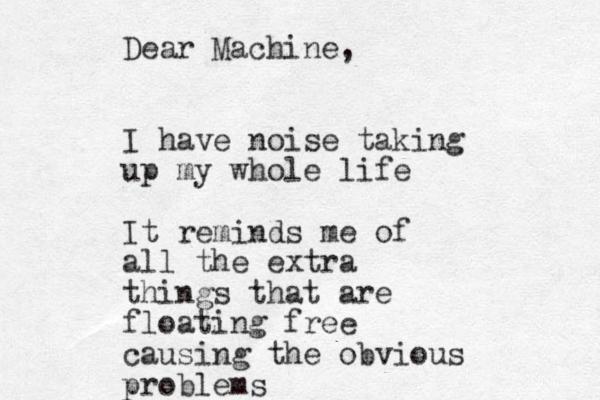 Dear Machine, I have noise taking up my whole life It reminds me of all the extra things that are floating free causing the obvious problems 