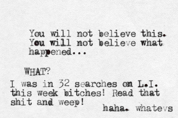 You will not believe this. You will not believe what happened... WHAT? I was in 32 searches on L.I. this week bitches! Read that shit and weep! haha. whatevs 