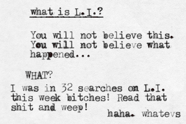 You will not believe this. You will not believe what happened... WHAT? I was in 32 searches on L.I. this week bitches! Read that shit and weep! haha. whatevs what is L.I.? _____________ 