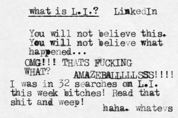 You will not believe this. You will not believe what happened... WHAT? I was in 32 searches on L.I. this week bitches! Read that shit and weep! haha. whatevs what is L.I.? _____________ LinkedIn OMG!!! THATS FUCKING A AMAZEBALLLLLSSS!!!! 
