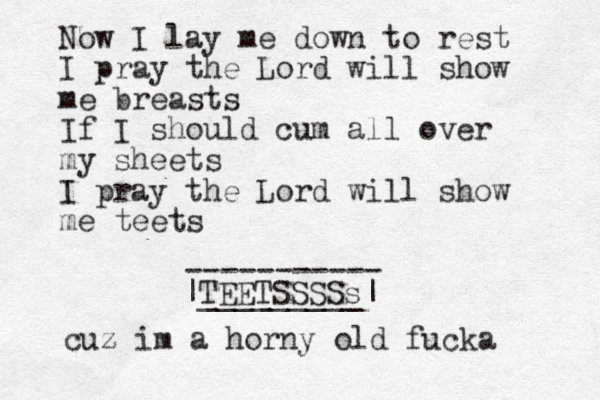 Now I lay me down to rest I pray the Lord will show me breasts If I should cum all over my sheets I pray the Lord will show me teets TEETSSSS |_________ s| ----------- cuz im a horny old fucka 
