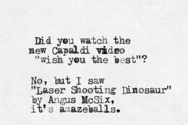 Did you watch the ew n Capaldi vudro e i i i "wish you the best"? No, but I saw "Laser Shooting Dinosaur" by Angus N McSix, it's amazeballs z l . 