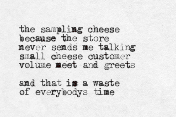 the sampling cheese because the store never sends me talking small cheese customer volume meet and greets and that is a waste of everybodys time