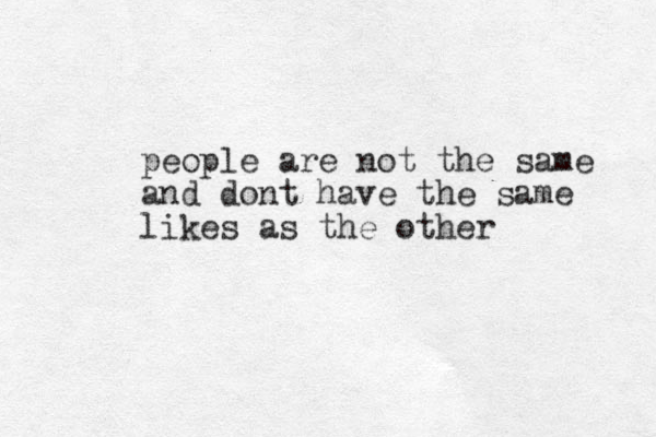 people are not the same and dont have the same likes as the other