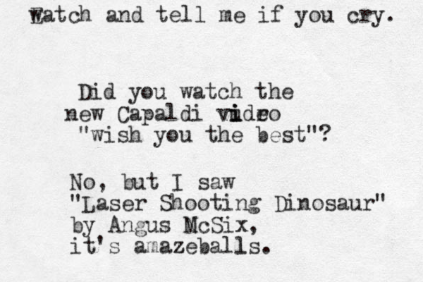 Did you watch the ew n Capaldi vudro e i i i "wish you the best"? No, but I saw "Laser Shooting Dinosaur" by Angus N McSix, it's amazeballs z l . Eatch w and tell me if you cry. 