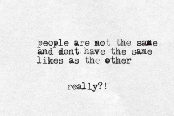 people are not the same and dont have the same likes as the other really?! 