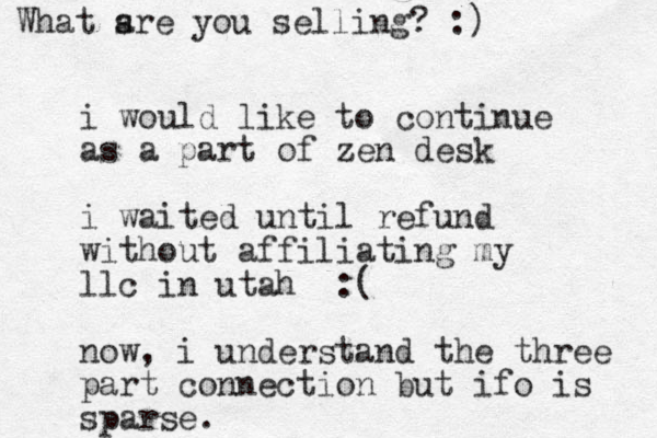 i would like to continue as a part of zen desk i waited until refund without affiliating my llc in utah :( now, i understand the three part connection but ifo is sparse. What sre a you selling? :)