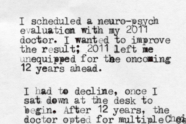 I scheduled a neuro-psych evaluation with my 2011 doctor . I wanted to improve the result; 2011 left me unequipped for te h he oncoming 12 years ahead. I had to decline, once I sat down at the desk to begin. After 12 years, the doctor opted for multiple Choi ce 