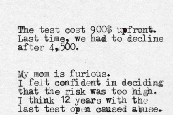 The test cost 900$ upfront. Last time, we had to decline after 4,500. My mom is furious. I felt confident in deciding that the risk was too high. I think 12 years with the last test open caused abuse. 