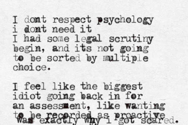 I dont respect psychology i dont need it I had some legal scrutiny begin, and its not going to be sorted by multiple choice. I feel like the biggest idiot going back in for an assessment , like wanting to be recorde d as proactive was exactly wy h h hy i got scared. 