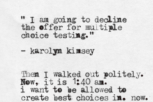 " I am going to decline the offer for multiple choice testing." - karolyn kimsey Then I walked out politely. Now, it is 1:40 am. i want to be e allowed to create best choices in. now. 
