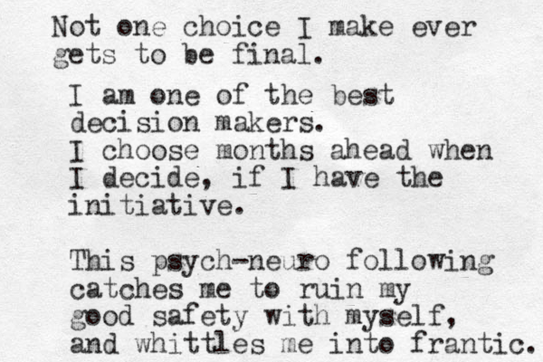 I am one of the best decision makers. I choose months ahead when I decide , if I have the initiative. This psych-neuro following catches me to ruin my good safety with myself, and whittles me into frantic. Not one choice I make ever gets to be final. 