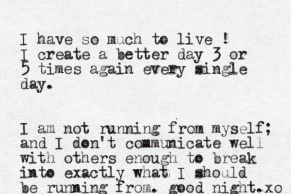 I have so much to live ! I create a better day 3 or 5 times again every single day. I am not running from myself; and I don't communicate well with others enough to break into exactly what I should be running from. good night. xo 