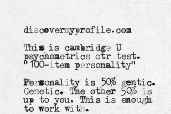 discovermyprofile.com This is cambridge U psychometrics ctr test. "100-item personality" Personality is 50% gentic. Genetic. The other 50% is up to you. This is enough to work with.