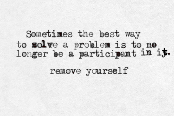 Sometimes the best way to solve a problem is to no longer be a participant in iy t t t t t. remov m e yourself