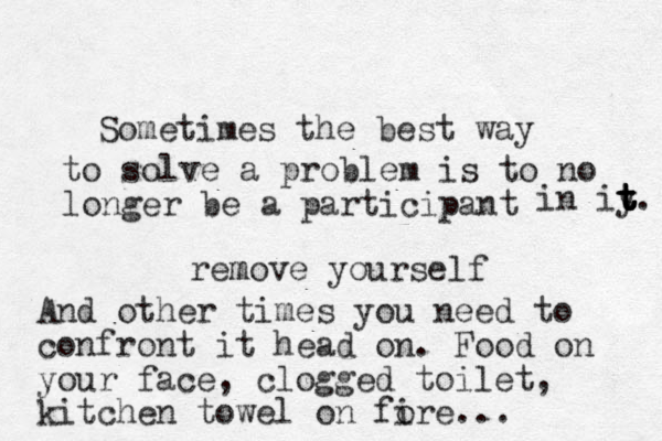 Sometimes the best way to solve a problem is to no longer be a participant in iy t t t t t. remov m e yourself And other times you need to confront it head on. Food on your face, clogged toilet, kitchen towel on fore i ...