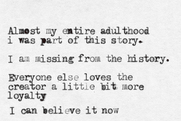 Almost my entire adulthood i was part of this story. I am missing from the history. Everyone else loves the creator a little bit more loyalty I can believe it now