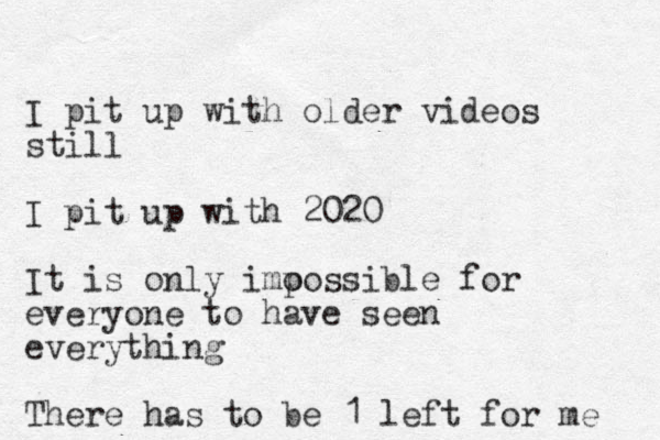 I pit up with older videos still I pit up with 2020 It is only imo possible for everyone to have seen everything There has to be 1 left for me 