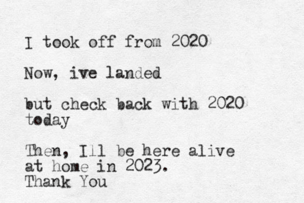 I took off from 2020 Now, ive landed but check back with 2020 today Then, Ill be here alive at home in 2023. Thank You