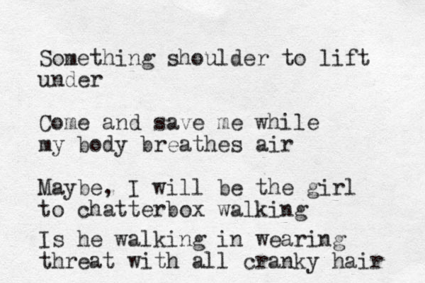 Something shoulder to lift under Come and save me while my body breathes air Maybe, I will be the girl to chatterbox walking Is he walking in wearing threat with all cranky hair 