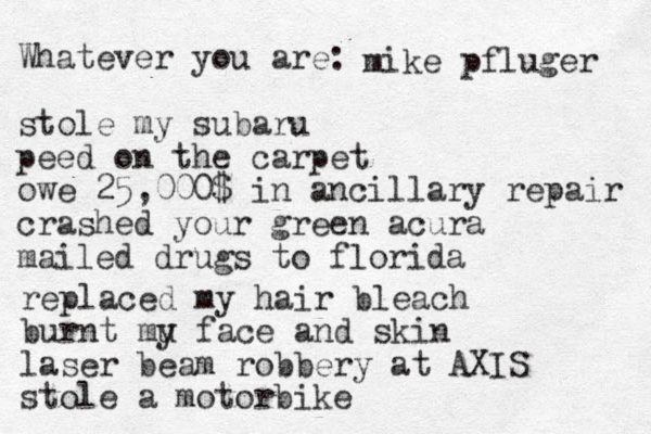 Whatever you are: stole my subaru peed on the carpet owe 25,000$ in ancillary repair crashed your green acura mailed drugs to florida mike pfluger replaced my hair bleach burnt mu y face and skin laser beam robbery at AXIS stole a motorbike 