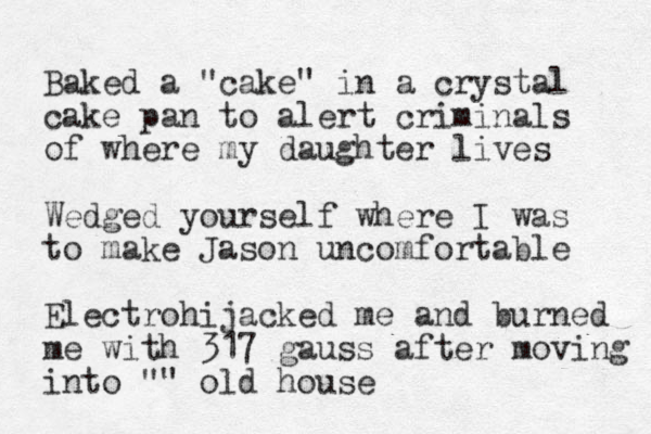 Baked a "cake" in a crystal cake pan to alert criminals of where my daughter lives Wedged yourself where I was to make Jason uncomfortable Electrohijacked me and burned me with 317 gauss after moving into "" old house 