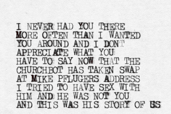 I NEVER HAD YOU THERE MORE OFTEN THAN I WANTED YOU AROUND AND I DONT APPRECIATE WHAT YOU HAVE TO SAY NOW THAT THE CHURCHBOT HAS TAKEN SWAP AT MIKE PFLUGERS ADDRESS I TRIED TO HAVE SEX WITH HIM AND HE WAS NOT YOU AND THIS WAS HIS STORY OF S US 