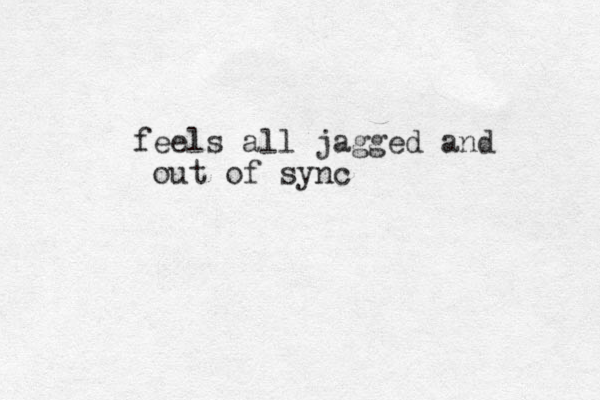 feels all jagged and out of sync