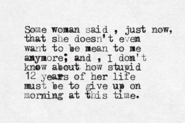 Some woman said , just now, that she doesn't even want to be mean to me anymore; and , I don't know about how stupid 12 years of her lif e must be to give up on morning at this time. 