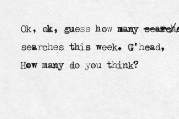 Ok, ok, guess how many searches -----// searches thi s week. G'head, How many do you think?