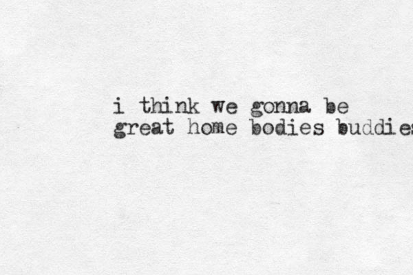 i think we gonna be great home bodies buddies 