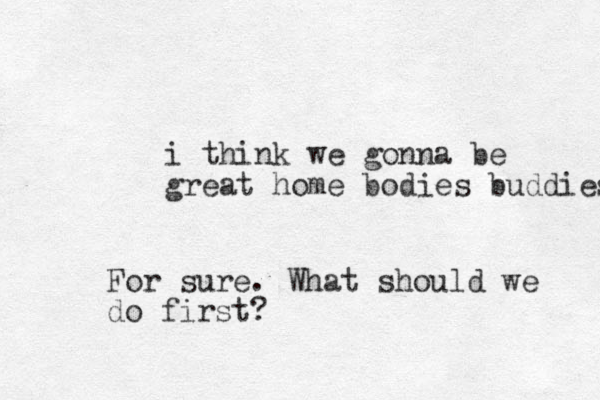 i think we gonna be great home bodies buddies For sure. What should we do first?