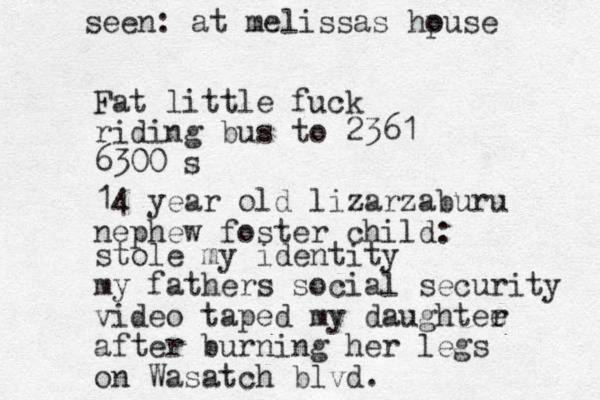 Fat little fuck riding bus to 2361 6300 s stole my identity my fathers social security video taped my daughtee r after burning her legs on Wasatch blvd. seen: at melissas hpuse o 14 year old lizarzaburu nephew foster child: 