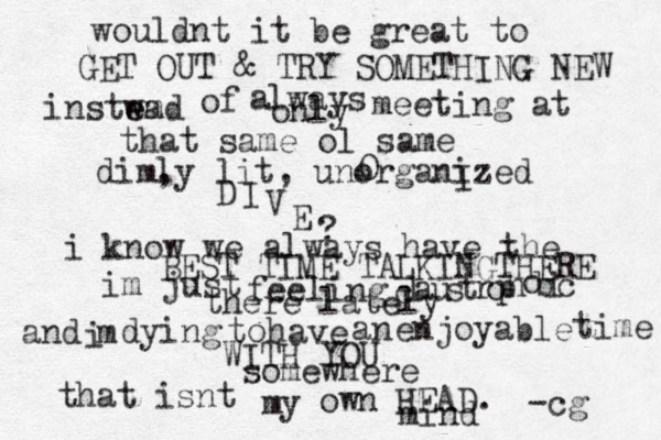 wouldnt it be great to GET OUT & TRY SOMETHING NEW instwad m e e of a lways only meeting at that same ol same dim, ly lit, unorganized O I D I V E ? i know we always have the BEST TIME TALKINGTHERE im just feeling c l a u s t r o p h o b i c there lately and i m dying to have an enjoyable time WITH YOU somewhere that isnt my own HEAD. -cg mind 