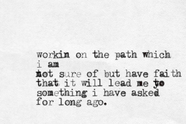workin on the path which i am t not sure of but have faith that it will lead me y to something i have asked for long ago.