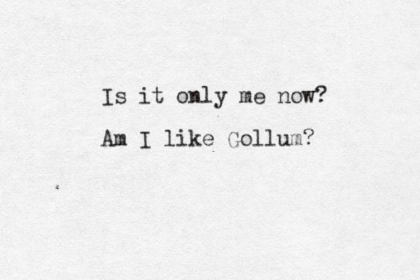 Is it only me now? Am I like Gollum?