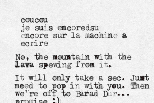 coucou je suis encored su encore sur la machine a ecrire No, the mountain with the lava spewing from it. It will only take a sec. Just need to pop in with you. Then we're off to Barad Dur... promise ;)
