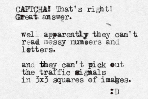 well apparently they can't read messy numbers and li e etters. and rh t they can't oick out p the traffic signals in 3x3 squares of imahes. g :D CAPTCHA! That's right! Great answer.