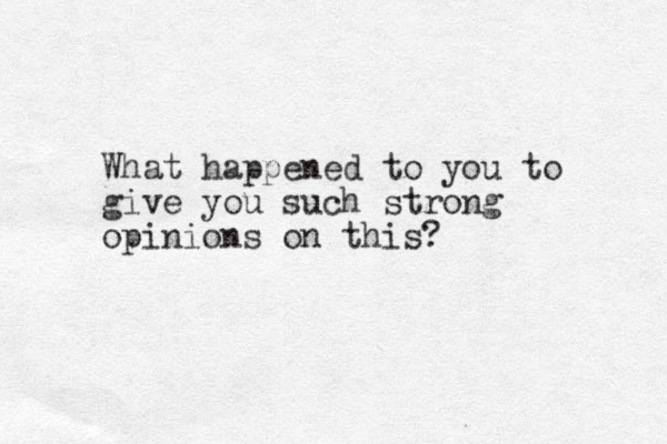 What happened to you to give you such strong opinions on this?